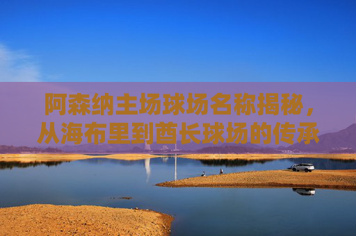 阿森纳主场球场名称揭秘,从海布里到酋长球场的传承与新生,阿森纳主场,从海布里到酋长球场的传承与新生 阿森纳主场球场名称揭秘,从海布里到酋长球场的传承与新生,阿森纳主场,从海布里到酋长球场的传承与新生