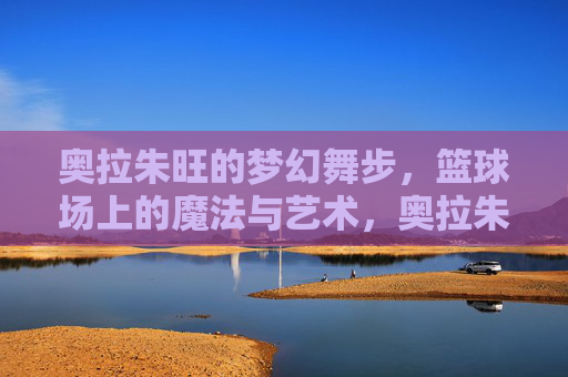 奥拉朱旺的梦幻舞步,篮球场上的魔法与艺术,奥拉朱旺的梦幻舞步,篮球场上的魔法与艺术 奥拉朱旺的梦幻舞步,篮球场上的魔法与艺术,奥拉朱旺的梦幻舞步,篮球场上的魔法与艺术
