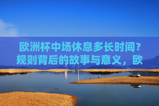 欧洲杯中场休息多长时间?规则背后的故事与意义,欧洲杯中场休息时长及规则背后的故事 欧洲杯中场休息多长时间?规则背后的故事与意义,欧洲杯中场休息时长及规则背后的故事