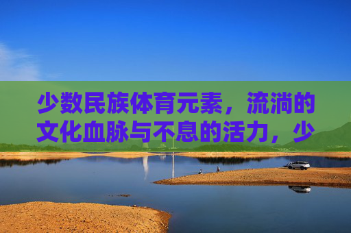 少数民族体育元素,流淌的文化血脉与不息的活力,少数民族体育元素,流淌的文化血脉与不息活力 少数民族体育元素,流淌的文化血脉与不息的活力,少数民族体育元素,流淌的文化血脉与不息活力