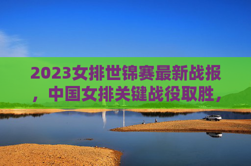 2023女排世锦赛最新战报,中国女排关键战役取胜,强队晋级格局生变,2023女排世锦赛,中国女排关键战役取胜 强队晋级格局生变 2023女排世锦赛最新战报,中国女排关键战役取胜,强队晋级格局生变,2023女排世锦赛,中国女排关键战役取胜 强队晋级格局生变