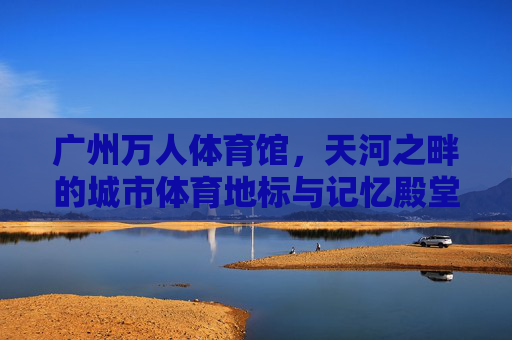 广州万人体育馆，天河之畔的城市体育地标与记忆殿堂，广州万人体育馆，天河之畔的城市地标与记忆殿堂
