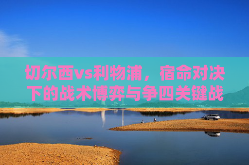 切尔西vs利物浦,宿命对决下的战术博弈与争四关键战,切尔西vs利物浦,宿命对决的战术博弈与争四关键战 切尔西vs利物浦,宿命对决下的战术博弈与争四关键战,切尔西vs利物浦,宿命对决的战术博弈与争四关键战