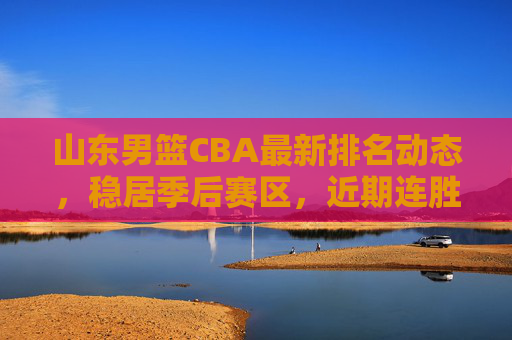 山东男篮CBA最新排名动态,稳居季后赛区,近期连胜助力排名攀升,山东男篮CBA排名动态,连胜助推稳居季后赛区 山东男篮CBA最新排名动态,稳居季后赛区,近期连胜助力排名攀升,山东男篮CBA排名动态,连胜助推稳居季后赛区