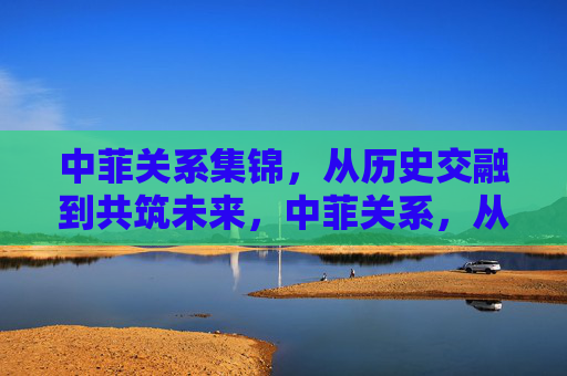 中菲关系集锦,从历史交融到共筑未来,中菲关系,从历史交融到未来共筑 中菲关系集锦,从历史交融到共筑未来,中菲关系,从历史交融到未来共筑