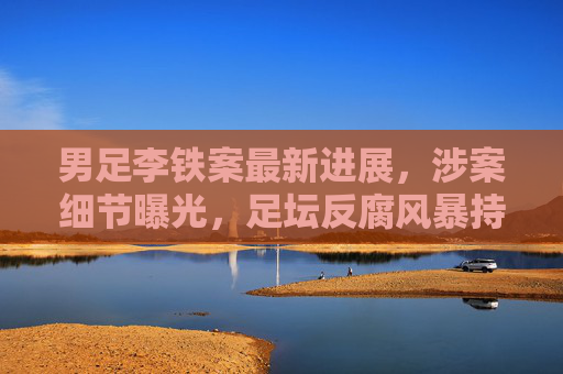 男足李铁案最新进展，涉案细节曝光，足坛反腐风暴持续深化，男足李铁案最新进展，涉案细节曝光，足坛反腐风暴持续深化