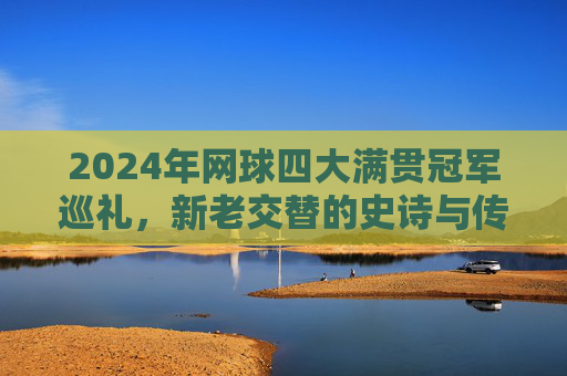 2024年网球四大满贯冠军巡礼,新老交替的史诗与传奇的延续,2024四大满贯冠军巡礼,新老交替的史诗与传奇延续 2024年网球四大满贯冠军巡礼,新老交替的史诗与传奇的延续,2024四大满贯冠军巡礼,新老交替的史诗与传奇延续