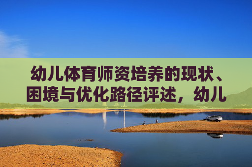 幼儿体育师资培养的现状、困境与优化路径评述,幼儿体育师资培养的现状、困境与优化路径评述 幼儿体育师资培养的现状、困境与优化路径评述,幼儿体育师资培养的现状、困境与优化路径评述