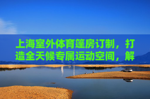 上海室外体育篷房订制,打造全天候专属运动空间,解锁户外活动新可能,上海室外体育篷房定制,打造全天候运动空间,解锁户外新可能 上海室外体育篷房订制,打造全天候专属运动空间,解锁户外活动新可能,上海室外体育篷房定制,打造全天候运动空间,解锁户外新可能