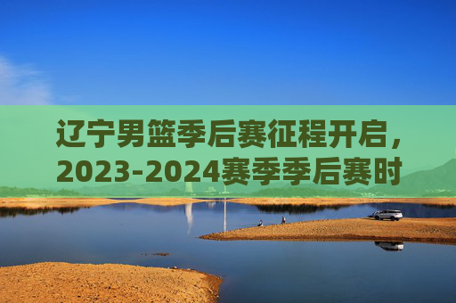 辽宁男篮季后赛征程开启,2023-2024赛季季后赛时间表及看点解析,辽宁男篮季后赛征程开启,2023-2024赛季时间表及看点解析 辽宁男篮季后赛征程开启,2023-2024赛季季后赛时间表及看点解析,辽宁男篮季后赛征程开启,2023-2024赛季时间表及看点解析