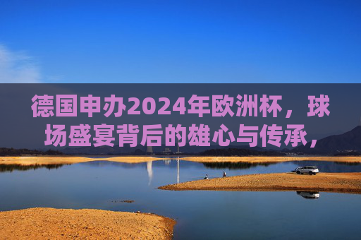 德国申办2024年欧洲杯,球场盛宴背后的雄心与传承,德国申办2024欧洲杯,球场盛宴里的雄心与传承 德国申办2024年欧洲杯,球场盛宴背后的雄心与传承,德国申办2024欧洲杯,球场盛宴里的雄心与传承