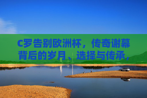 C罗告别欧洲杯，传奇谢幕背后的岁月、选择与传承，告别欧洲杯，C罗传奇谢幕背后的岁月、选择与传承
