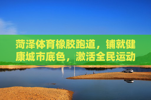 菏泽体育橡胶跑道,铺就健康城市底色,激活全民运动活力,菏泽体育橡胶跑道,铺就健康城市底色,激活全民运动活力 菏泽体育橡胶跑道,铺就健康城市底色,激活全民运动活力,菏泽体育橡胶跑道,铺就健康城市底色,激活全民运动活力