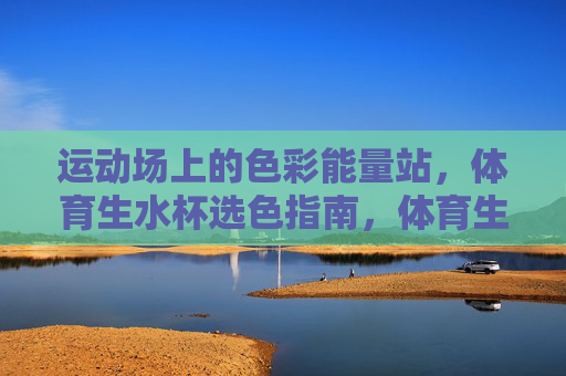 运动场上的色彩能量站,体育生水杯选色指南,体育生水杯,运动场上的色彩能量选色指南 运动场上的色彩能量站,体育生水杯选色指南,体育生水杯,运动场上的色彩能量选色指南