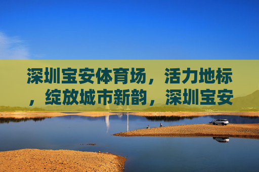 深圳宝安体育场,活力地标,绽放城市新韵,深圳宝安体育场,活力地标绽放城市新韵 深圳宝安体育场,活力地标,绽放城市新韵,深圳宝安体育场,活力地标绽放城市新韵