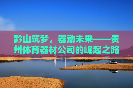 黔山筑梦,器动未来——贵州体育器材公司的崛起之路,黔山器动,筑梦未来 黔山筑梦,器动未来——贵州体育器材公司的崛起之路,黔山器动,筑梦未来