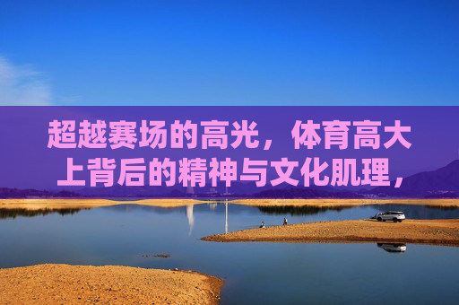 超越赛场的高光，体育高大上背后的精神与文化肌理，超越赛场高光，体育的精神与文化肌理