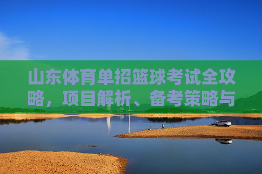 山东体育单招篮球考试全攻略,项目解析、备考策略与注意事项,山东体育单招篮球考试全攻略 山东体育单招篮球考试全攻略,项目解析、备考策略与注意事项,山东体育单招篮球考试全攻略