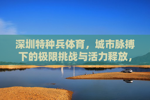 深圳特种兵体育,城市脉搏下的极限挑战与活力释放,深圳特种兵体育,城市脉搏下的极限挑战与活力释放 深圳特种兵体育,城市脉搏下的极限挑战与活力释放,深圳特种兵体育,城市脉搏下的极限挑战与活力释放