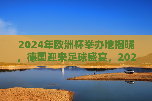 2024年欧洲杯举办地揭晓,德国迎来足球盛宴,2024年欧洲杯举办地揭晓,德国迎来足球盛宴 2024年欧洲杯举办地揭晓,德国迎来足球盛宴,2024年欧洲杯举办地揭晓,德国迎来足球盛宴