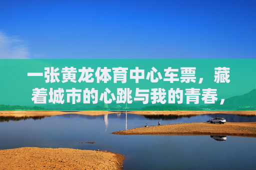 一张黄龙体育中心车票，藏着城市的心跳与我的青春，一张车票，藏着城市心跳与我的青春