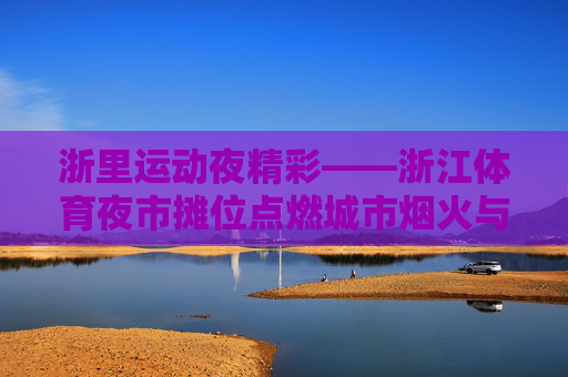 浙里运动夜精彩——浙江体育夜市摊位点燃城市烟火与运动激情,浙里运动夜,烟火与激情共燃 浙里运动夜精彩——浙江体育夜市摊位点燃城市烟火与运动激情,浙里运动夜,烟火与激情共燃