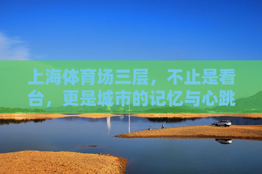 上海体育场三层,不止是看台,更是城市的记忆与心跳,上海体育场三层,不止看台,更是城市的记忆与心跳 上海体育场三层,不止是看台,更是城市的记忆与心跳,上海体育场三层,不止看台,更是城市的记忆与心跳