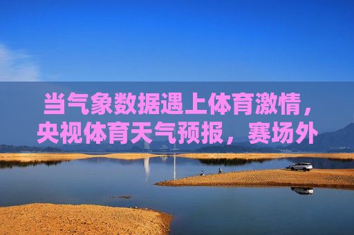 当气象数据遇上体育激情,央视体育天气预报,赛场外的隐形教练,央视体育天气预报,赛场外的隐形教练 当气象数据遇上体育激情,央视体育天气预报,赛场外的隐形教练,央视体育天气预报,赛场外的隐形教练