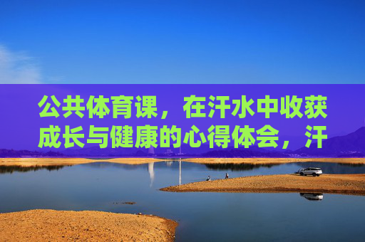 公共体育课,在汗水中收获成长与健康的心得体会,汗水淬炼成长,运动点亮健康 公共体育课,在汗水中收获成长与健康的心得体会,汗水淬炼成长,运动点亮健康