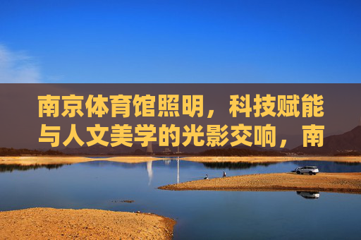 南京体育馆照明,科技赋能与人文美学的光影交响,南京体育馆,科技赋能与人文美学的光影交响 南京体育馆照明,科技赋能与人文美学的光影交响,南京体育馆,科技赋能与人文美学的光影交响