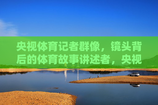 央视体育记者群像,镜头背后的体育故事讲述者,央视体育记者群像,镜头背后的体育故事讲述者 央视体育记者群像,镜头背后的体育故事讲述者,央视体育记者群像,镜头背后的体育故事讲述者