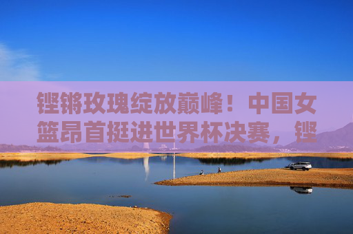 铿锵玫瑰绽放巅峰！中国女篮昂首挺进世界杯决赛，铿锵玫瑰挺进世界杯决赛，绽放巅峰