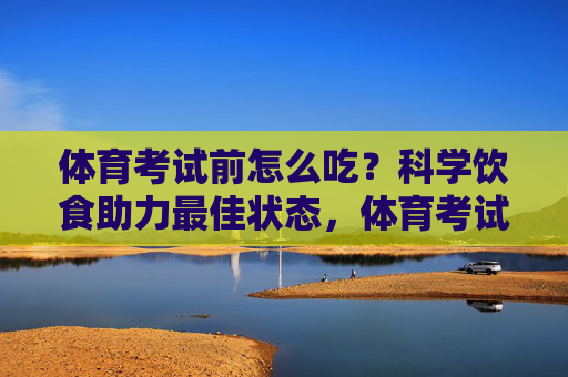 体育考试前怎么吃?科学饮食助力最佳状态,体育考试前科学饮食,吃出最佳状态 体育考试前怎么吃?科学饮食助力最佳状态,体育考试前科学饮食,吃出最佳状态