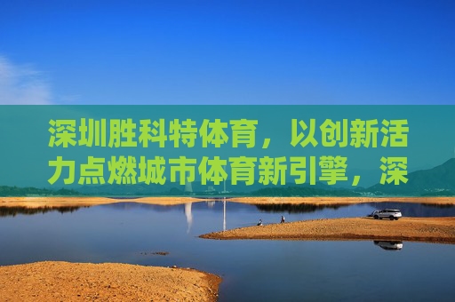 深圳胜科特体育,以创新活力点燃城市体育新引擎,深圳胜科特体育,创新活力点燃城市体育新引擎 深圳胜科特体育,以创新活力点燃城市体育新引擎,深圳胜科特体育,创新活力点燃城市体育新引擎