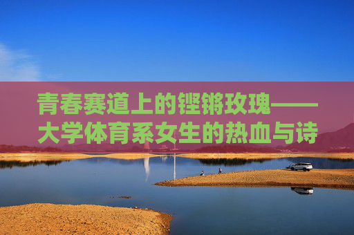 青春赛道上的铿锵玫瑰——大学体育系女生的热血与诗，青春赛道上的铿锵玫瑰，大学体育系女生的热血诗篇