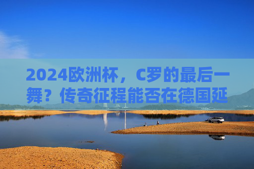 2024欧洲杯，C罗的最后一舞？传奇征程能否在德国延续？C罗2024欧洲杯最后一舞，传奇征程能否在德国延续？