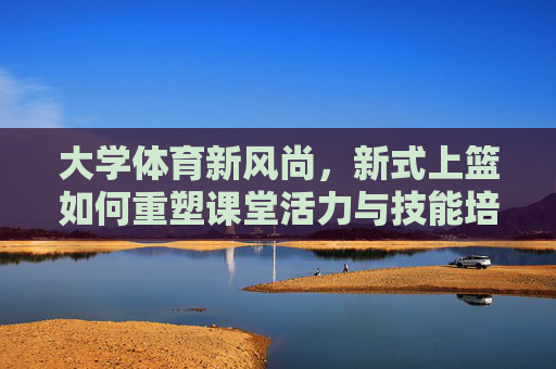 大学体育新风尚,新式上篮如何重塑课堂活力与技能培养,新式上篮重塑大学体育课堂活力与技能培养 大学体育新风尚,新式上篮如何重塑课堂活力与技能培养,新式上篮重塑大学体育课堂活力与技能培养