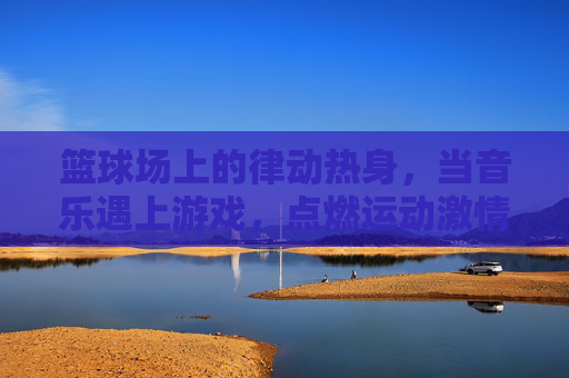 篮球场上的律动热身,当音乐遇上游戏,点燃运动激情,篮球场音乐游戏热身,律动点燃激情 篮球场上的律动热身,当音乐遇上游戏,点燃运动激情,篮球场音乐游戏热身,律动点燃激情