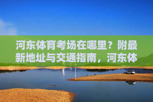 河东体育考场在哪里?附最新地址与交通指南,河东体育考场最新地址与交通指南 河东体育考场在哪里?附最新地址与交通指南,河东体育考场最新地址与交通指南