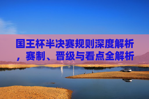 国王杯半决赛规则深度解析,赛制、晋级与看点全解析,国王杯半决赛规则、赛制、晋级与看点全解析 国王杯半决赛规则深度解析,赛制、晋级与看点全解析,国王杯半决赛规则、赛制、晋级与看点全解析