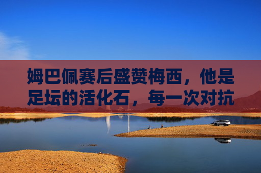 姆巴佩赛后盛赞梅西，他是足坛的活化石，每一次对抗都是向传奇致敬，姆巴佩盛赞梅西，足坛活化石，对抗即致敬传奇