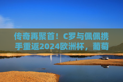 传奇再聚首!C罗与佩佩携手重返2024欧洲杯,葡萄牙队的青春风暴与老将脊梁 传奇再聚首!C罗与佩佩携手重返2024欧洲杯,葡萄牙队的青春风暴与老将脊梁