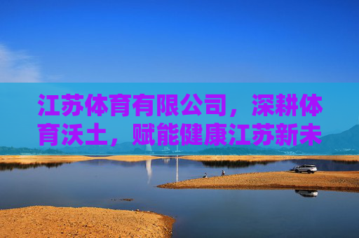 江苏体育有限公司,深耕体育沃土,赋能健康江苏新未来 江苏体育有限公司,深耕体育沃土,赋能健康江苏新未来