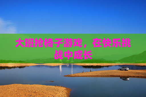 大班抢椅子游戏,在快乐挑战中成长 大班抢椅子游戏,在快乐挑战中成长