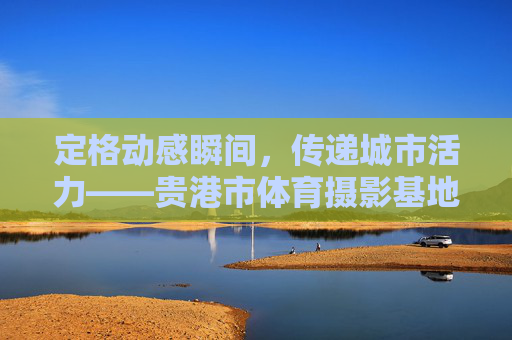 定格动感瞬间，传递城市活力——贵港市体育摄影基地，体育与光影的交汇之地，贵港市体育摄影基地，定格动感瞬间，传递城市活力与光影交汇