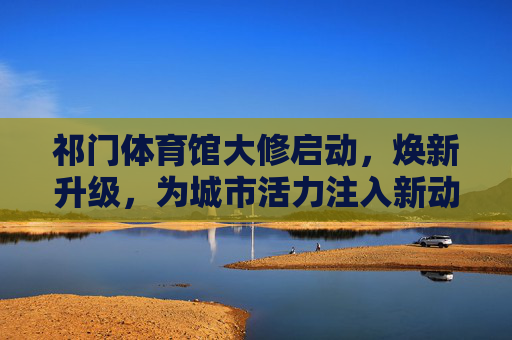 祁门体育馆大修启动，焕新升级，为城市活力注入新动能，祁门体育馆焕新升级，为城市活力注入新动能