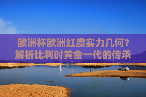 欧洲杯欧洲红魔实力几何?解析比利时黄金一代的传承与挑战,欧洲红魔实力解析,比利时黄金一代的传承与挑战 欧洲杯欧洲红魔实力几何?解析比利时黄金一代的传承与挑战,欧洲红魔实力解析,比利时黄金一代的传承与挑战
