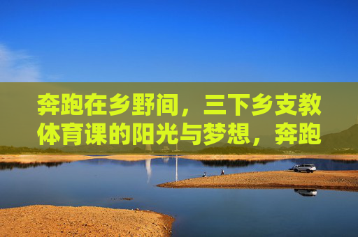奔跑在乡野间,三下乡支教体育课的阳光与梦想,奔跑乡野,支教体育课的阳光梦想 奔跑在乡野间,三下乡支教体育课的阳光与梦想,奔跑乡野,支教体育课的阳光梦想
