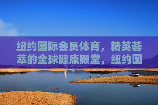 纽约国际会员体育,精英荟萃的全球健康殿堂,纽约国际精英健康殿堂 纽约国际会员体育,精英荟萃的全球健康殿堂,纽约国际精英健康殿堂