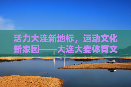 活力大连新地标,运动文化新家园——大连大麦体育文化中心巡礼,大连大麦体育文化中心,活力新地标 运动文化家园 活力大连新地标,运动文化新家园——大连大麦体育文化中心巡礼,大连大麦体育文化中心,活力新地标 运动文化家园